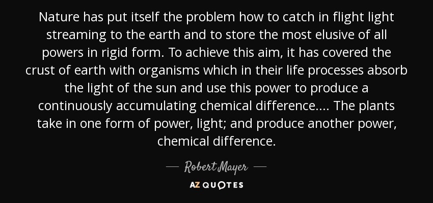 Nature has put itself the problem how to catch in flight light streaming to the earth and to store the most elusive of all powers in rigid form. To achieve this aim, it has covered the crust of earth with organisms which in their life processes absorb the light of the sun and use this power to produce a continuously accumulating chemical difference. ... The plants take in one form of power, light; and produce another power, chemical difference. - Robert Mayer