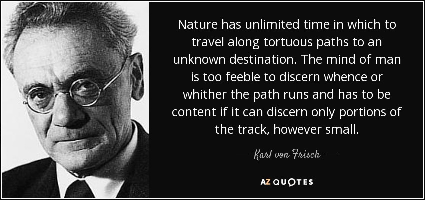 Nature has unlimited time in which to travel along tortuous paths to an unknown destination. The mind of man is too feeble to discern whence or whither the path runs and has to be content if it can discern only portions of the track, however small. - Karl von Frisch