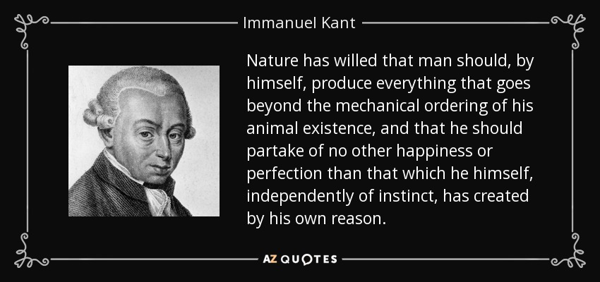 Nature has willed that man should, by himself, produce everything that goes beyond the mechanical ordering of his animal existence, and that he should partake of no other happiness or perfection than that which he himself, independently of instinct, has created by his own reason. - Immanuel Kant