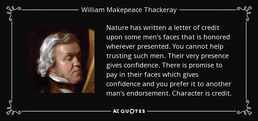 Nature has written a letter of credit upon some men's faces that is honored wherever presented. You cannot help trusting such men. Their very presence gives confidence. There is promise to pay in their faces which gives confidence and you prefer it to another man's endorsement. Character is credit. - William Makepeace Thackeray