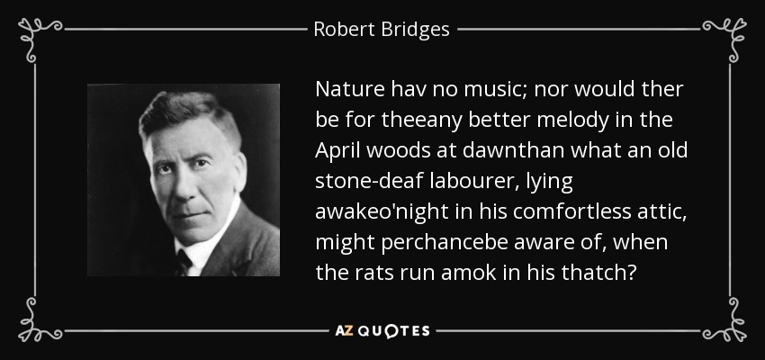 Nature hav no music; nor would ther be for theeany better melody in the April woods at dawnthan what an old stone-deaf labourer, lying awakeo'night in his comfortless attic, might perchancebe aware of, when the rats run amok in his thatch? - Robert Bridges