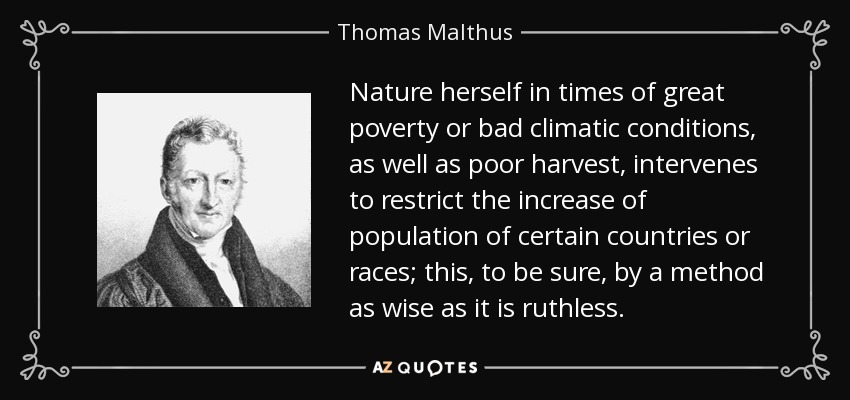 Nature herself in times of great poverty or bad climatic conditions, as well as poor harvest, intervenes to restrict the increase of population of certain countries or races; this, to be sure, by a method as wise as it is ruthless. - Thomas Malthus