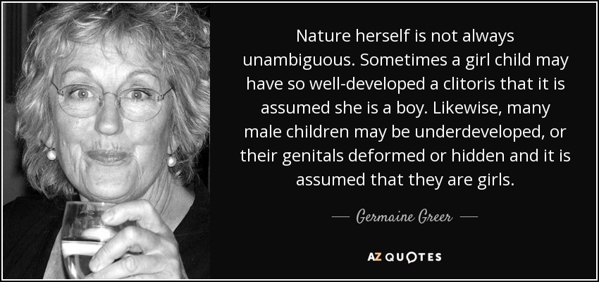 Nature herself is not always unambiguous. Sometimes a girl child may have so well-developed a clitoris that it is assumed she is a boy. Likewise, many male children may be underdeveloped, or their genitals deformed or hidden and it is assumed that they are girls. - Germaine Greer