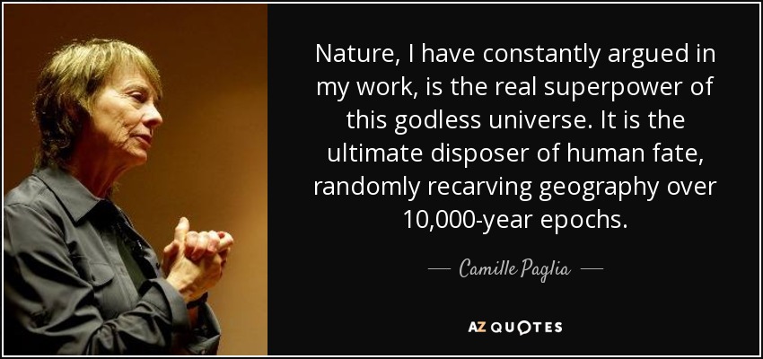 Nature, I have constantly argued in my work, is the real superpower of this godless universe. It is the ultimate disposer of human fate, randomly recarving geography over 10,000-year epochs. - Camille Paglia