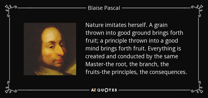 Nature imitates herself. A grain thrown into good ground brings forth fruit; a principle thrown into a good mind brings forth fruit. Everything is created and conducted by the same Master-the root, the branch, the fruits-the principles, the consequences. - Blaise Pascal