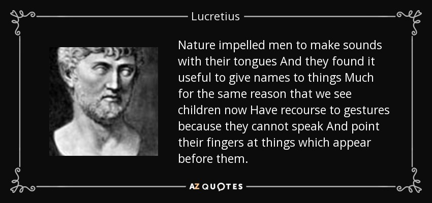 Nature impelled men to make sounds with their tongues And they found it useful to give names to things Much for the same reason that we see children now Have recourse to gestures because they cannot speak And point their fingers at things which appear before them. - Lucretius