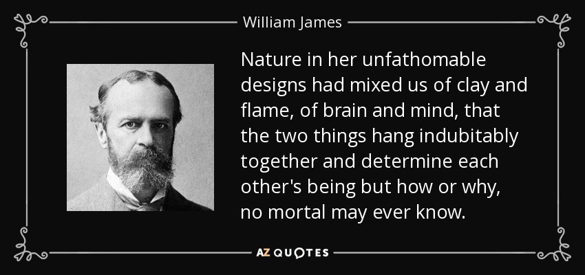 Nature in her unfathomable designs had mixed us of clay and flame, of brain and mind, that the two things hang indubitably together and determine each other's being but how or why, no mortal may ever know. - William James