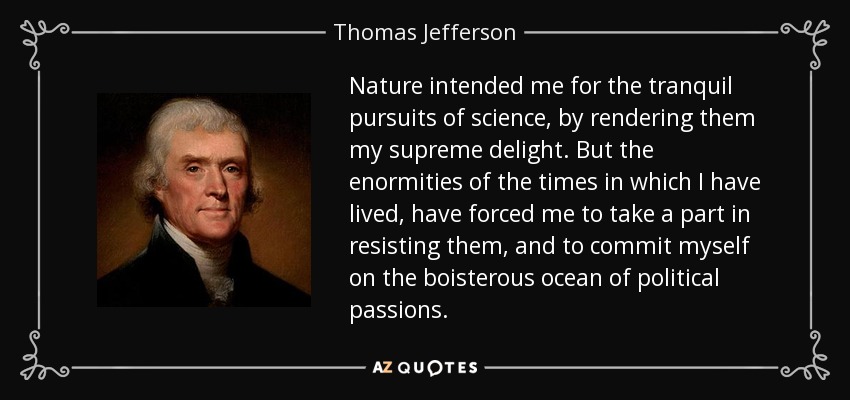 Nature intended me for the tranquil pursuits of science, by rendering them my supreme delight. But the enormities of the times in which I have lived, have forced me to take a part in resisting them, and to commit myself on the boisterous ocean of political passions. - Thomas Jefferson