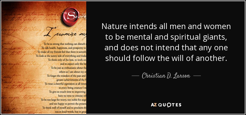 Nature intends all men and women to be mental and spiritual giants, and does not intend that any one should follow the will of another. - Christian D. Larson