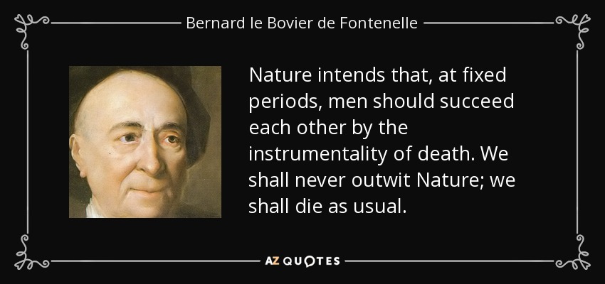 Nature intends that, at fixed periods, men should succeed each other by the instrumentality of death. We shall never outwit Nature; we shall die as usual. - Bernard le Bovier de Fontenelle