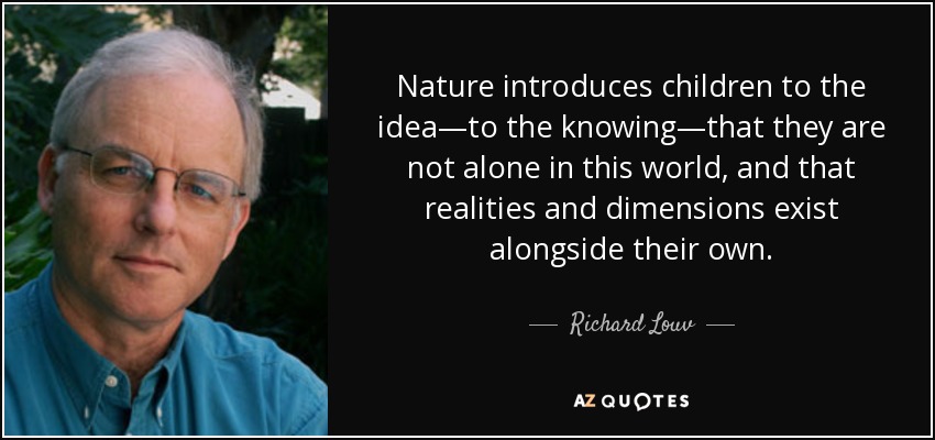 Nature introduces children to the idea—to the knowing—that they are not alone in this world, and that realities and dimensions exist alongside their own. - Richard Louv