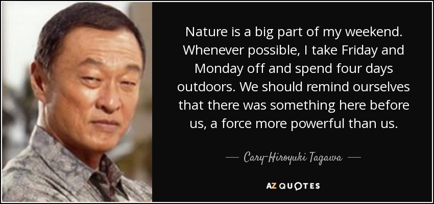 Nature is a big part of my weekend. Whenever possible, I take Friday and Monday off and spend four days outdoors. We should remind ourselves that there was something here before us, a force more powerful than us. - Cary-Hiroyuki Tagawa