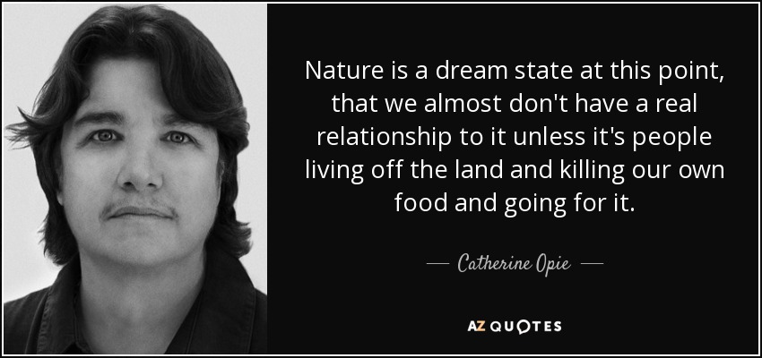 Nature is a dream state at this point, that we almost don't have a real relationship to it unless it's people living off the land and killing our own food and going for it. - Catherine Opie