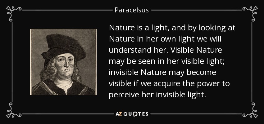 Nature is a light, and by looking at Nature in her own light we will understand her. Visible Nature may be seen in her visible light; invisible Nature may become visible if we acquire the power to perceive her invisible light. - Paracelsus