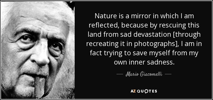 Nature is a mirror in which I am reflected, because by rescuing this land from sad devastation [through recreating it in photographs], I am in fact trying to save myself from my own inner sadness. - Mario Giacomelli