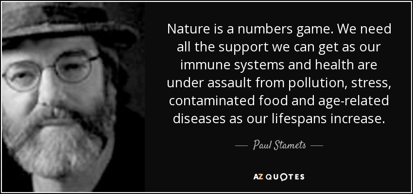 Nature is a numbers game. We need all the support we can get as our immune systems and health are under assault from pollution, stress, contaminated food and age-related diseases as our lifespans increase. - Paul Stamets