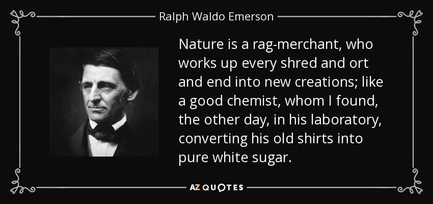 Nature is a rag-merchant, who works up every shred and ort and end into new creations; like a good chemist, whom I found, the other day, in his laboratory, converting his old shirts into pure white sugar. - Ralph Waldo Emerson