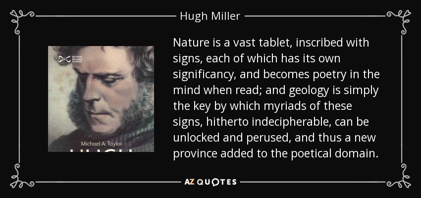 Nature is a vast tablet, inscribed with signs, each of which has its own significancy, and becomes poetry in the mind when read; and geology is simply the key by which myriads of these signs, hitherto indecipherable, can be unlocked and perused, and thus a new province added to the poetical domain. - Hugh Miller