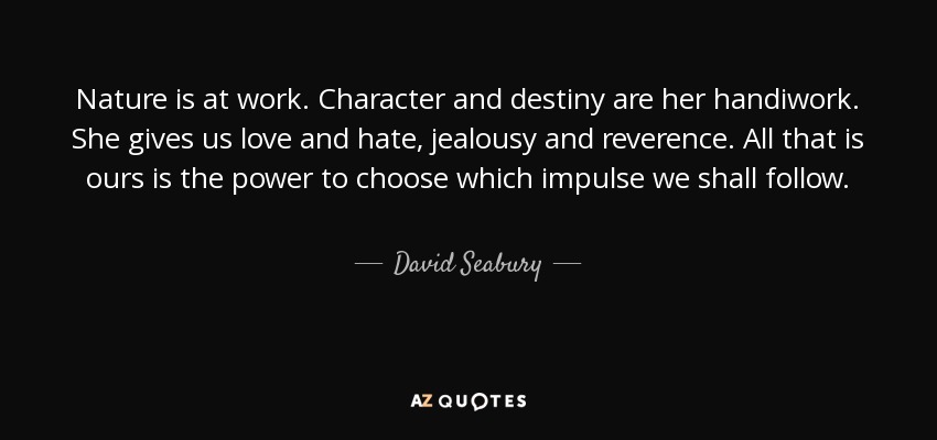 Nature is at work. Character and destiny are her handiwork. She gives us love and hate, jealousy and reverence. All that is ours is the power to choose which impulse we shall follow. - David Seabury