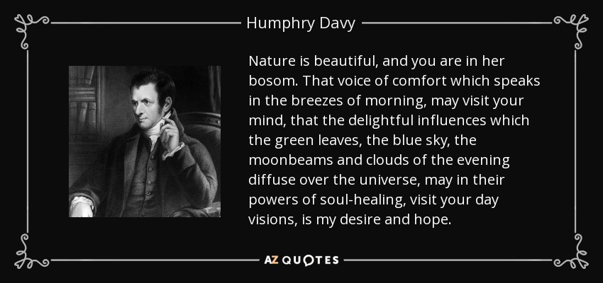 Nature is beautiful, and you are in her bosom. That voice of comfort which speaks in the breezes of morning, may visit your mind, that the delightful influences which the green leaves, the blue sky, the moonbeams and clouds of the evening diffuse over the universe, may in their powers of soul-healing, visit your day visions, is my desire and hope. - Humphry Davy