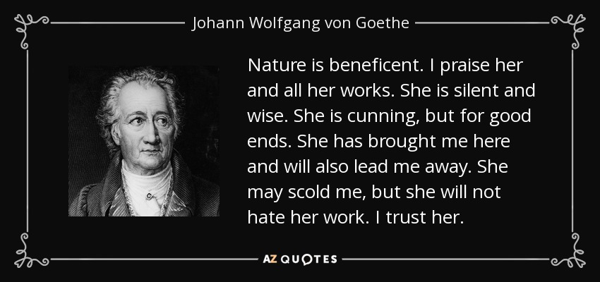 Nature is beneficent. I praise her and all her works. She is silent and wise. She is cunning, but for good ends. She has brought me here and will also lead me away. She may scold me, but she will not hate her work. I trust her. - Johann Wolfgang von Goethe