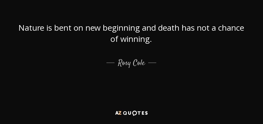 Nature is bent on new beginning and death has not a chance of winning. - Rosy Cole