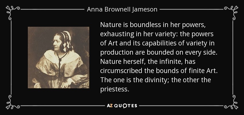 Nature is boundless in her powers, exhausting in her variety: the powers of Art and its capabilities of variety in production are bounded on every side. Nature herself, the infinite, has circumscribed the bounds of finite Art. The one is the divinity; the other the priestess. - Anna Brownell Jameson