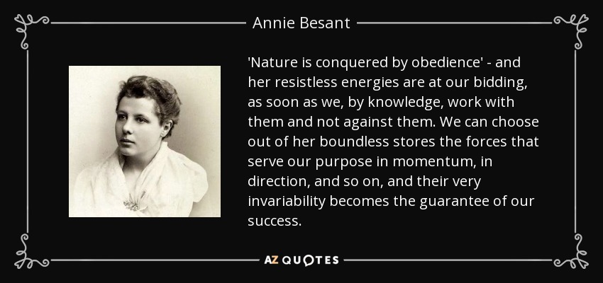 'Nature is conquered by obedience' - and her resistless energies are at our bidding, as soon as we, by knowledge, work with them and not against them. We can choose out of her boundless stores the forces that serve our purpose in momentum, in direction, and so on, and their very invariability becomes the guarantee of our success. - Annie Besant