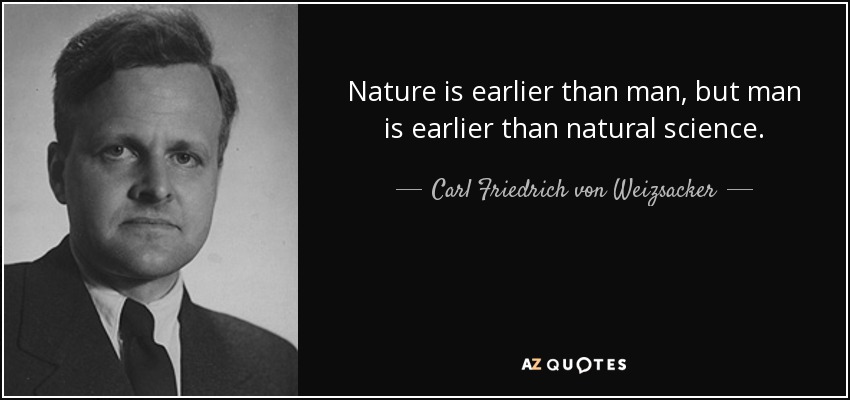 Nature is earlier than man, but man is earlier than natural science. - Carl Friedrich von Weizsacker