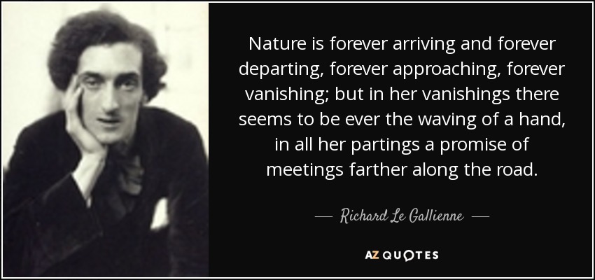 Nature is forever arriving and forever departing, forever approaching, forever vanishing; but in her vanishings there seems to be ever the waving of a hand, in all her partings a promise of meetings farther along the road. - Richard Le Gallienne