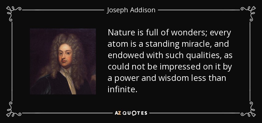 Nature is full of wonders; every atom is a standing miracle, and endowed with such qualities, as could not be impressed on it by a power and wisdom less than infinite. - Joseph Addison