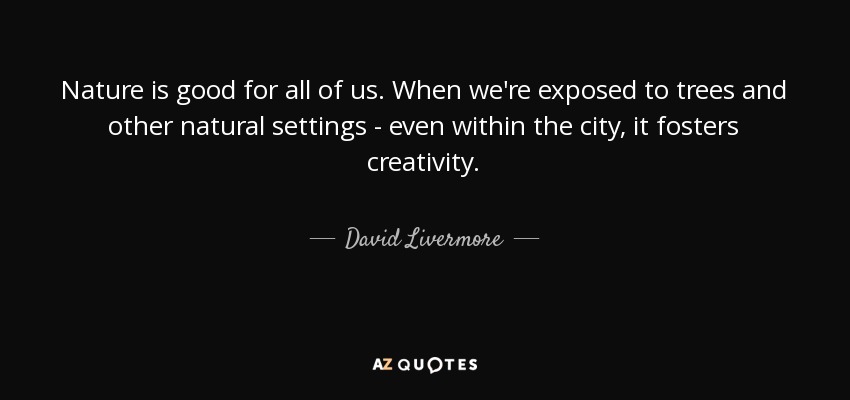 Nature is good for all of us. When we're exposed to trees and other natural settings - even within the city, it fosters creativity. - David Livermore