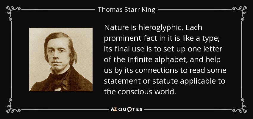 Nature is hieroglyphic. Each prominent fact in it is like a type; its final use is to set up one letter of the infinite alphabet, and help us by its connections to read some statement or statute applicable to the conscious world. - Thomas Starr King