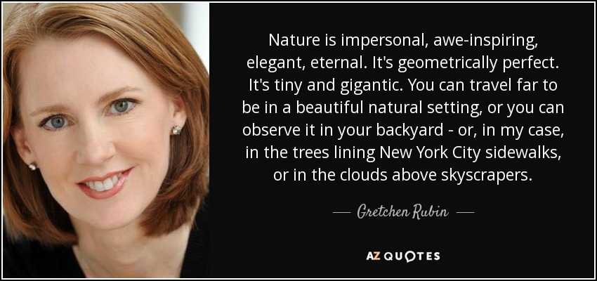 Nature is impersonal, awe-inspiring, elegant, eternal. It's geometrically perfect. It's tiny and gigantic. You can travel far to be in a beautiful natural setting, or you can observe it in your backyard - or, in my case, in the trees lining New York City sidewalks, or in the clouds above skyscrapers. - Gretchen Rubin