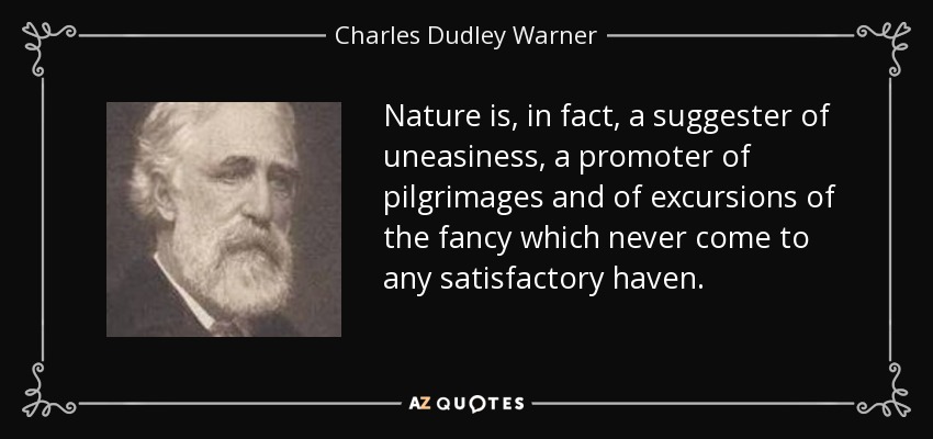 Nature is, in fact, a suggester of uneasiness, a promoter of pilgrimages and of excursions of the fancy which never come to any satisfactory haven. - Charles Dudley Warner