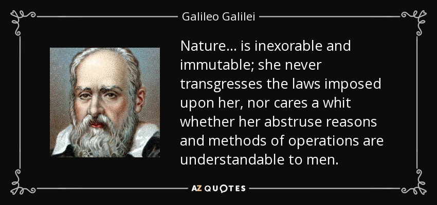 Nature . . . is inexorable and immutable; she never transgresses the laws imposed upon her, nor cares a whit whether her abstruse reasons and methods of operations are understandable to men. - Galileo Galilei