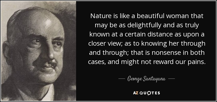 Nature is like a beautiful woman that may be as delightfully and as truly known at a certain distance as upon a closer view; as to knowing her through and through; that is nonsense in both cases, and might not reward our pains. - George Santayana