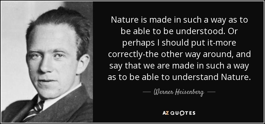 Nature is made in such a way as to be able to be understood. Or perhaps I should put it-more correctly-the other way around, and say that we are made in such a way as to be able to understand Nature. - Werner Heisenberg