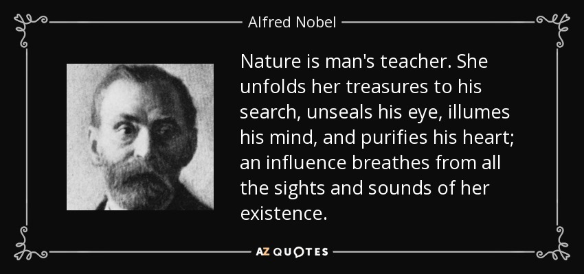 Nature is man's teacher. She unfolds her treasures to his search, unseals his eye, illumes his mind, and purifies his heart; an influence breathes from all the sights and sounds of her existence. - Alfred Nobel