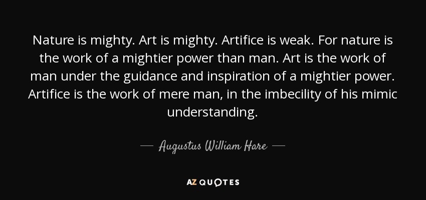Nature is mighty. Art is mighty. Artifice is weak. For nature is the work of a mightier power than man. Art is the work of man under the guidance and inspiration of a mightier power. Artifice is the work of mere man, in the imbecility of his mimic understanding. - Augustus William Hare