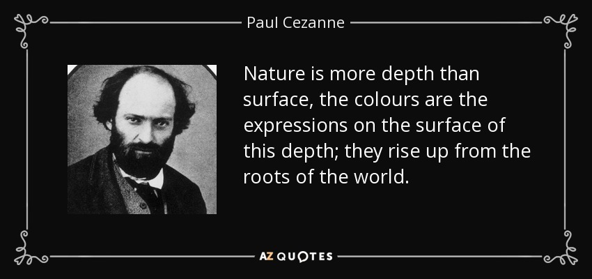 Nature is more depth than surface, the colours are the expressions on the surface of this depth; they rise up from the roots of the world. - Paul Cezanne