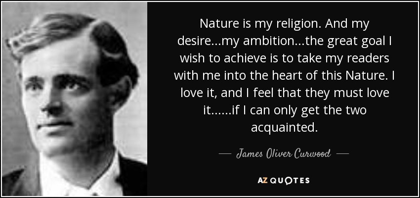 Nature is my religion. And my desire...my ambition...the great goal I wish to achieve is to take my readers with me into the heart of this Nature. I love it, and I feel that they must love it......if I can only get the two acquainted. - James Oliver Curwood
