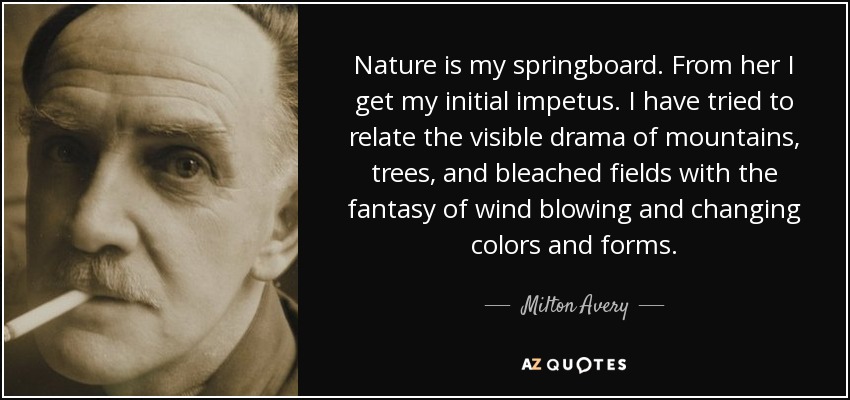 Nature is my springboard. From her I get my initial impetus. I have tried to relate the visible drama of mountains, trees, and bleached fields with the fantasy of wind blowing and changing colors and forms. - Milton Avery