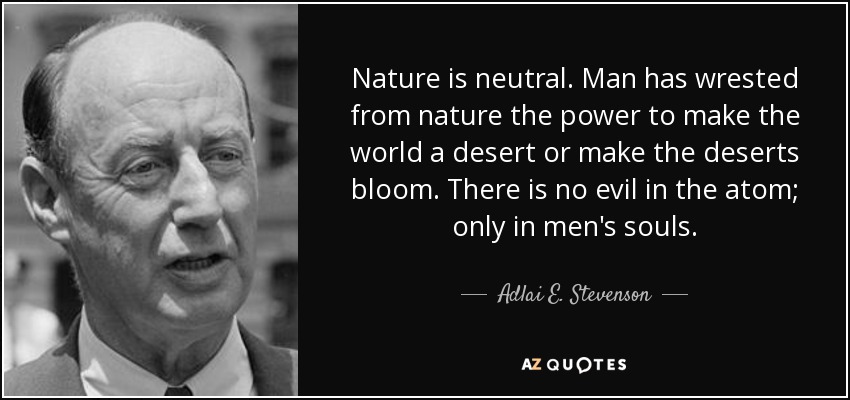 Nature is neutral. Man has wrested from nature the power to make the world a desert or make the deserts bloom. There is no evil in the atom; only in men's souls. - Adlai E. Stevenson