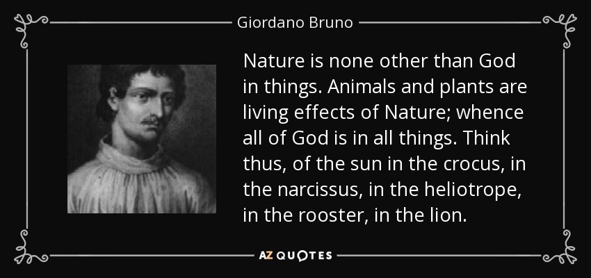 Nature is none other than God in things. Animals and plants are living effects of Nature; whence all of God is in all things. Think thus, of the sun in the crocus, in the narcissus, in the heliotrope, in the rooster, in the lion. - Giordano Bruno