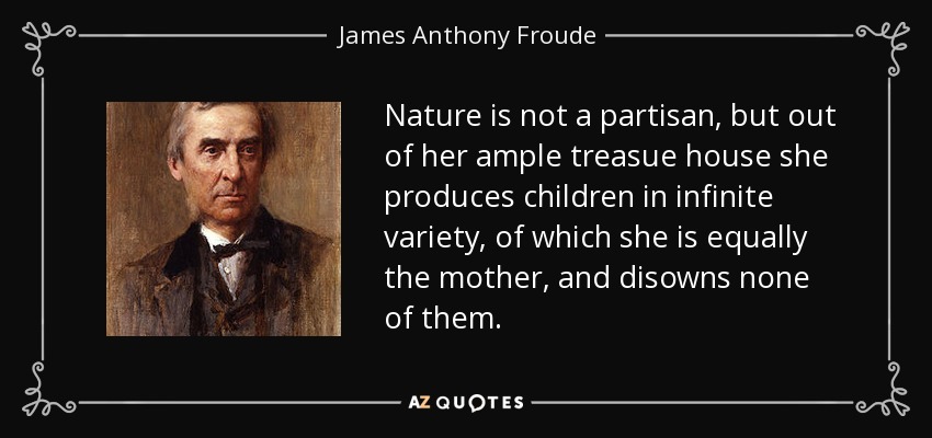 Nature is not a partisan, but out of her ample treasue house she produces children in infinite variety, of which she is equally the mother, and disowns none of them. - James Anthony Froude