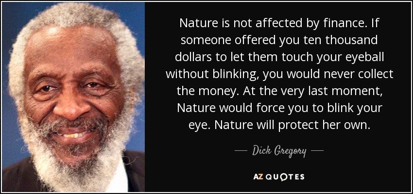 Nature is not affected by finance. If someone offered you ten thousand dollars to let them touch your eyeball without blinking, you would never collect the money. At the very last moment, Nature would force you to blink your eye. Nature will protect her own. - Dick Gregory