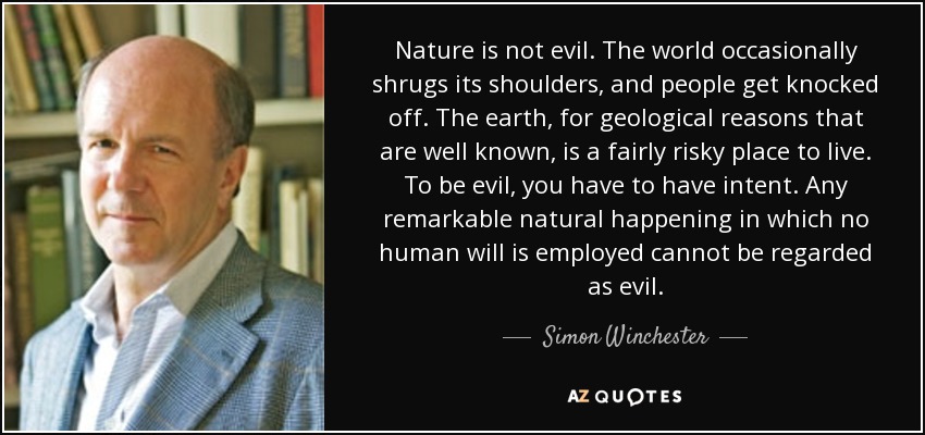 Nature is not evil. The world occasionally shrugs its shoulders, and people get knocked off. The earth, for geological reasons that are well known, is a fairly risky place to live. To be evil, you have to have intent. Any remarkable natural happening in which no human will is employed cannot be regarded as evil. - Simon Winchester
