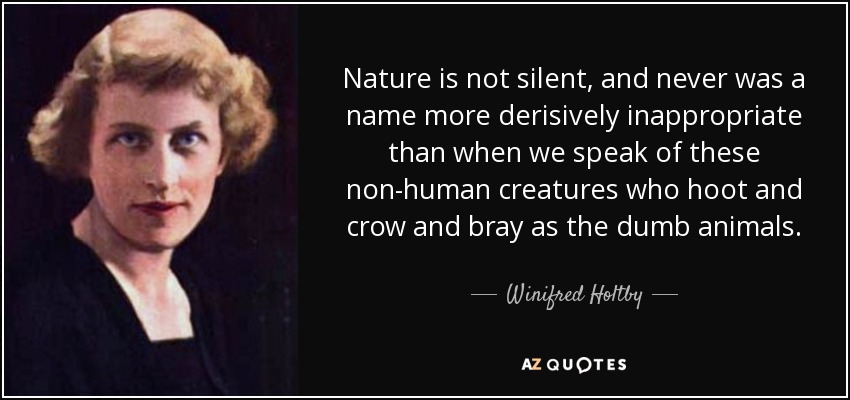 Nature is not silent, and never was a name more derisively inappropriate than when we speak of these non-human creatures who hoot and crow and bray as the dumb animals. - Winifred Holtby