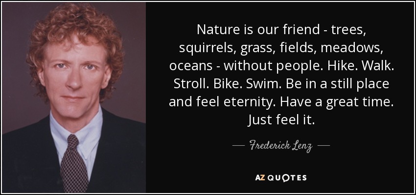 Nature is our friend - trees, squirrels, grass, fields, meadows, oceans - without people. Hike. Walk. Stroll. Bike. Swim. Be in a still place and feel eternity. Have a great time. Just feel it. - Frederick Lenz